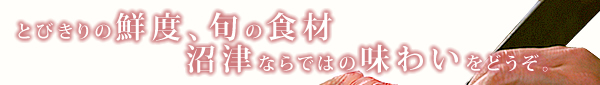 とびきりの鮮度、旬の食材。沼津ならではの味わいをどうぞ。